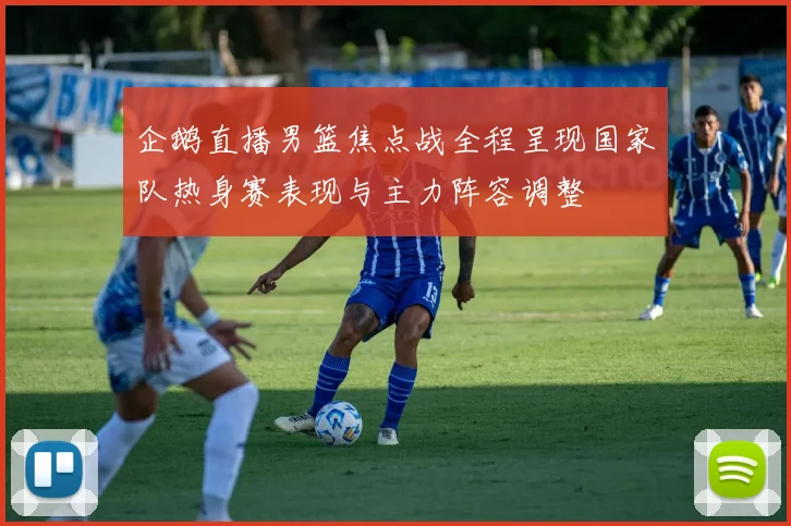 企鹅直播男篮焦点战全程呈现国家队热身赛表现与主力阵容调整