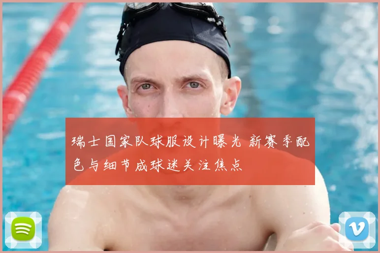 瑞士国家队球服设计曝光 新赛季配色与细节成球迷关注焦点