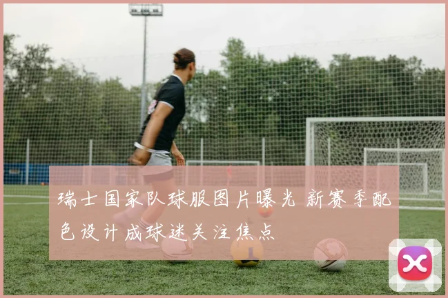 瑞士国家队球服图片曝光 新赛季配色设计成球迷关注焦点
