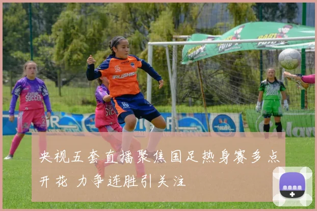 央视五套直播聚焦国足热身赛多点开花 力争连胜引关注