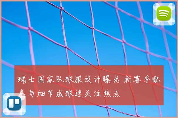 瑞士国家队球服设计曝光 新赛季配色与细节成球迷关注焦点
