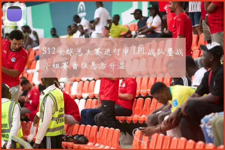 S12全球总决赛进行中 LPL战队鏖战小组赛晋级悬念升温