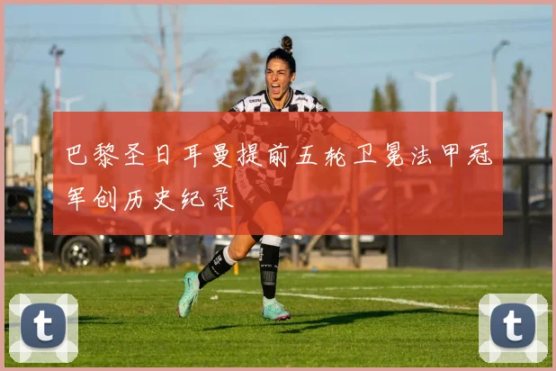 巴黎圣日耳曼提前五轮卫冕法甲冠军创历史纪录