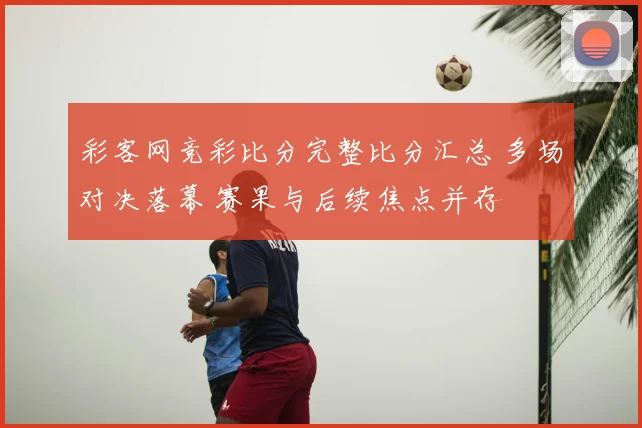 彩客网竞彩比分完整比分汇总 多场对决落幕 赛果与后续焦点并存