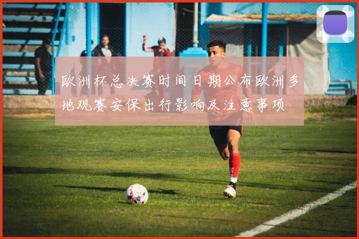 欧洲杯总决赛时间日期公布欧洲多地观赛安保出行影响及注意事项