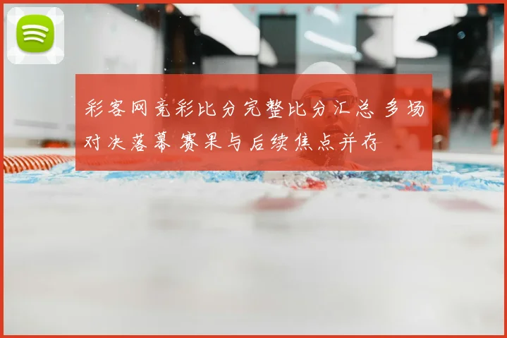 彩客网竞彩比分完整比分汇总 多场对决落幕 赛果与后续焦点并存