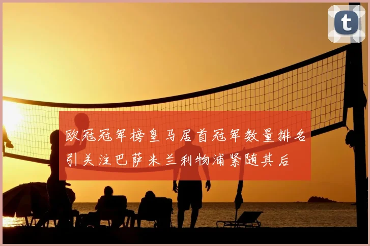 欧冠冠军榜皇马居首冠军数量排名引关注巴萨米兰利物浦紧随其后