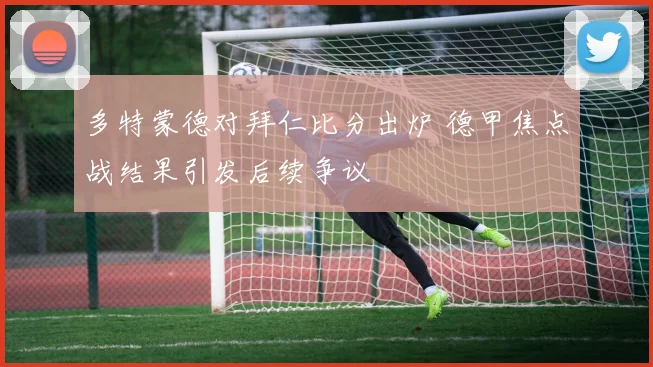 多特蒙德对拜仁比分出炉 德甲焦点战结果引发后续争议