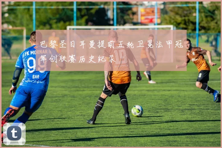 巴黎圣日耳曼提前五轮卫冕法甲冠军创联赛历史纪录