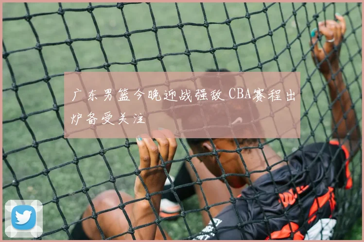 广东男篮今晚迎战强敌 CBA赛程出炉备受关注