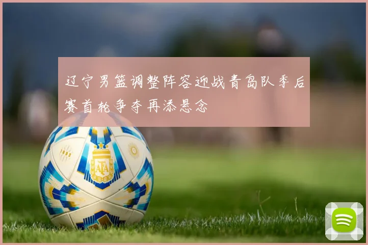 辽宁男篮调整阵容迎战青岛队季后赛首轮争夺再添悬念