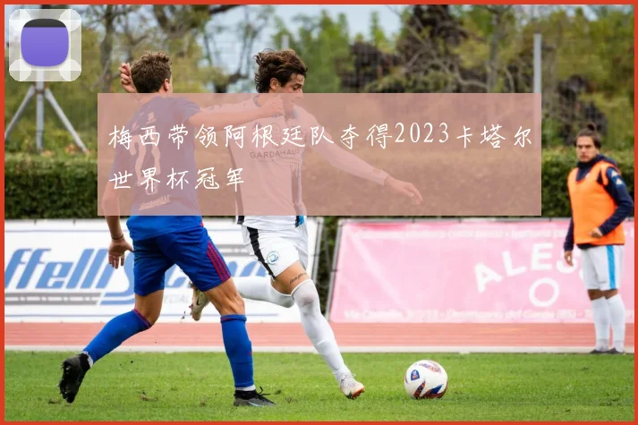 梅西带领阿根廷队夺得2023卡塔尔世界杯冠军