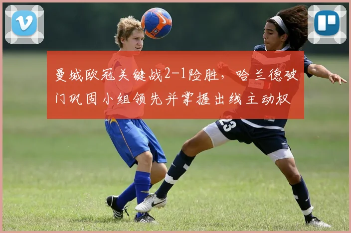 曼城欧冠关键战2-1险胜，哈兰德破门巩固小组领先并掌握出线主动权