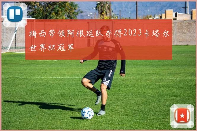 梅西带领阿根廷队夺得2023卡塔尔世界杯冠军