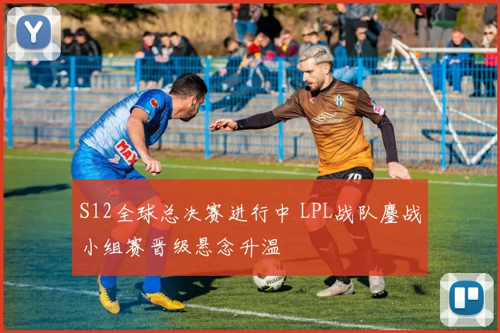 S12全球总决赛进行中 LPL战队鏖战小组赛晋级悬念升温