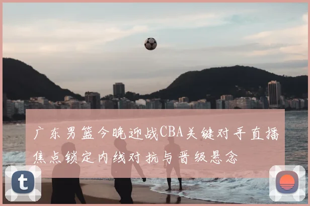 广东男篮今晚迎战CBA关键对手直播焦点锁定内线对抗与晋级悬念