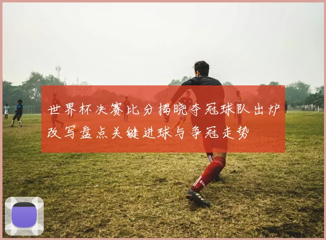 世界杯决赛比分揭晓夺冠球队出炉改写盘点关键进球与争冠走势