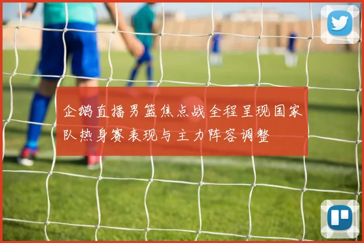 企鹅直播男篮焦点战全程呈现国家队热身赛表现与主力阵容调整