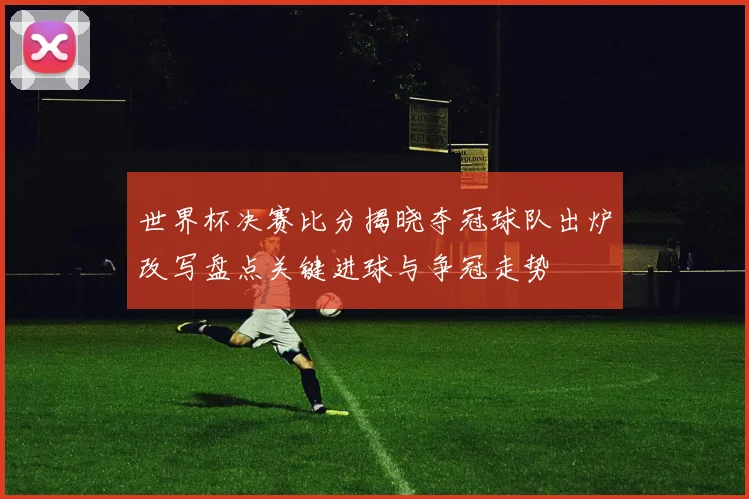 世界杯决赛比分揭晓夺冠球队出炉改写盘点关键进球与争冠走势