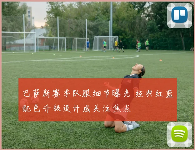 巴萨新赛季队服细节曝光 经典红蓝配色升级设计成关注焦点