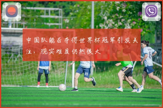 中国队能否夺得世界杯冠军引发关注，现实难度仍然很大
