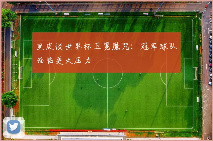 里皮谈世界杯卫冕魔咒:冠军球队面临更大压力