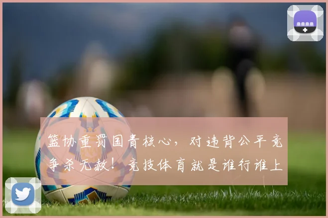 篮协重罚国青核心，对违背公平竞争杀无赦！竞技体育就是谁行谁上